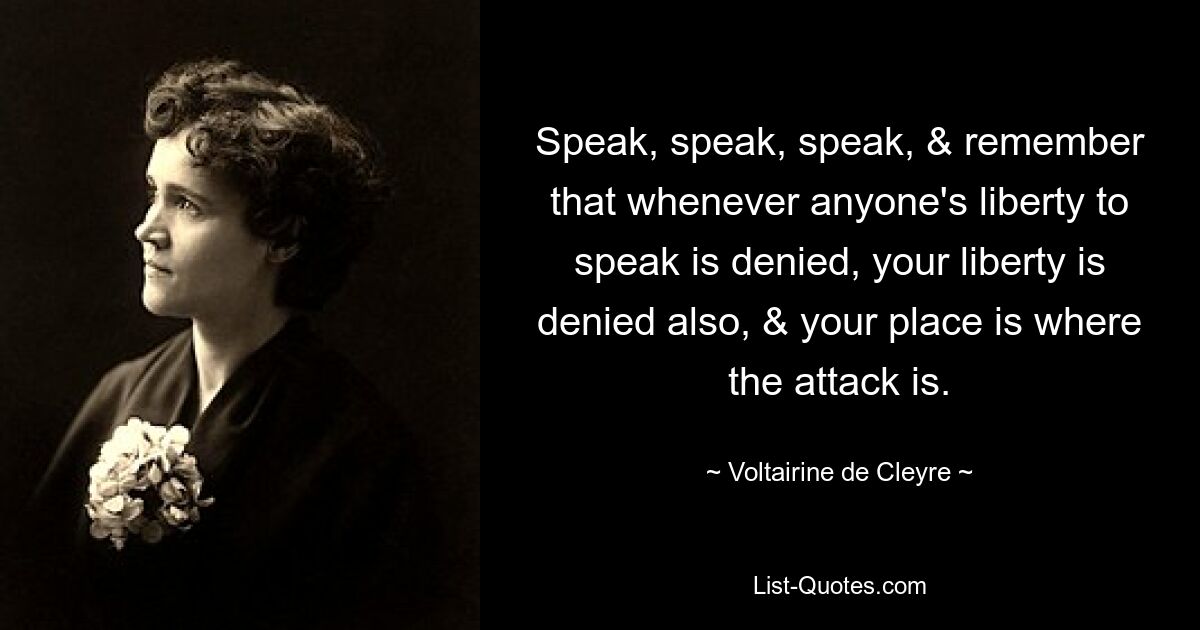 Speak, speak, speak, & remember that whenever anyone's liberty to speak is denied, your liberty is denied also, & your place is where the attack is. — © Voltairine de Cleyre