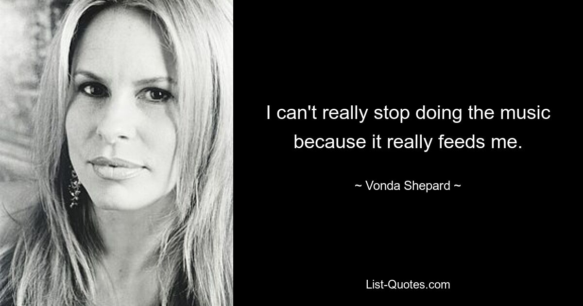 I can't really stop doing the music because it really feeds me. — © Vonda Shepard