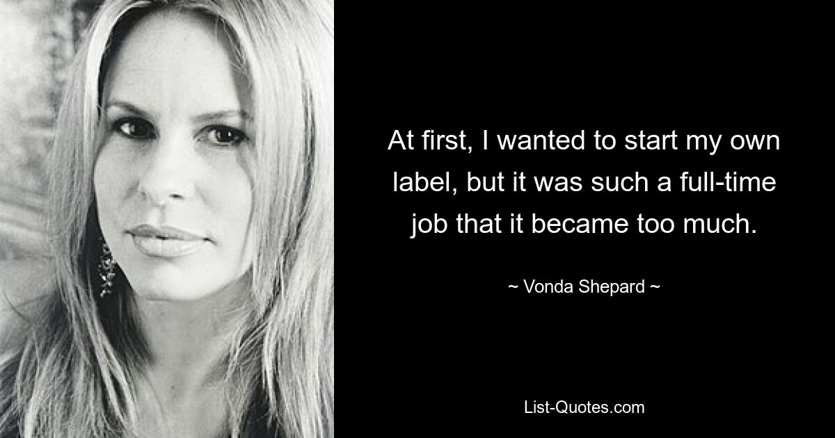 At first, I wanted to start my own label, but it was such a full-time job that it became too much. — © Vonda Shepard