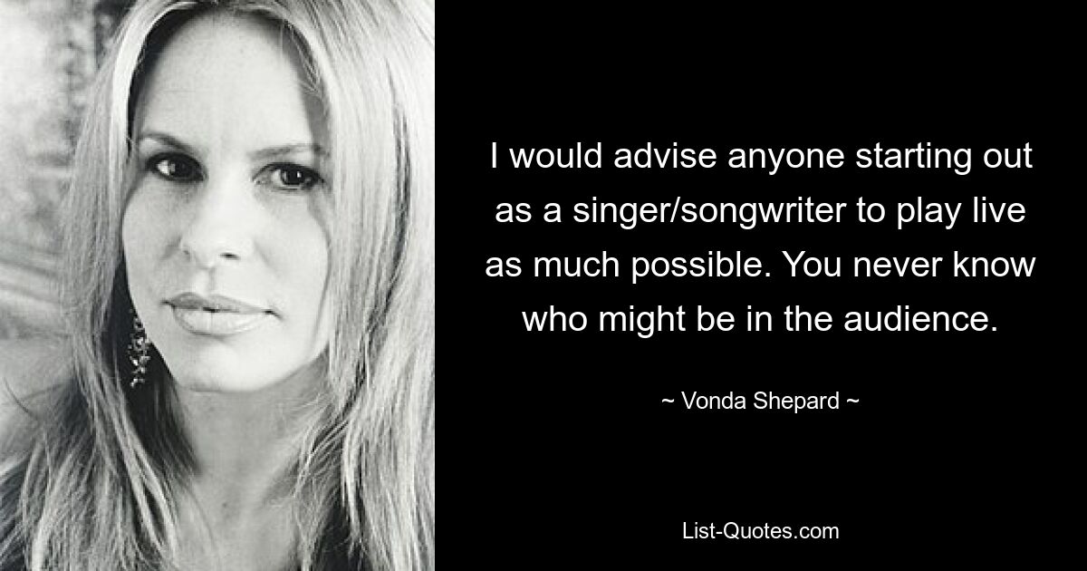 I would advise anyone starting out as a singer/songwriter to play live as much possible. You never know who might be in the audience. — © Vonda Shepard