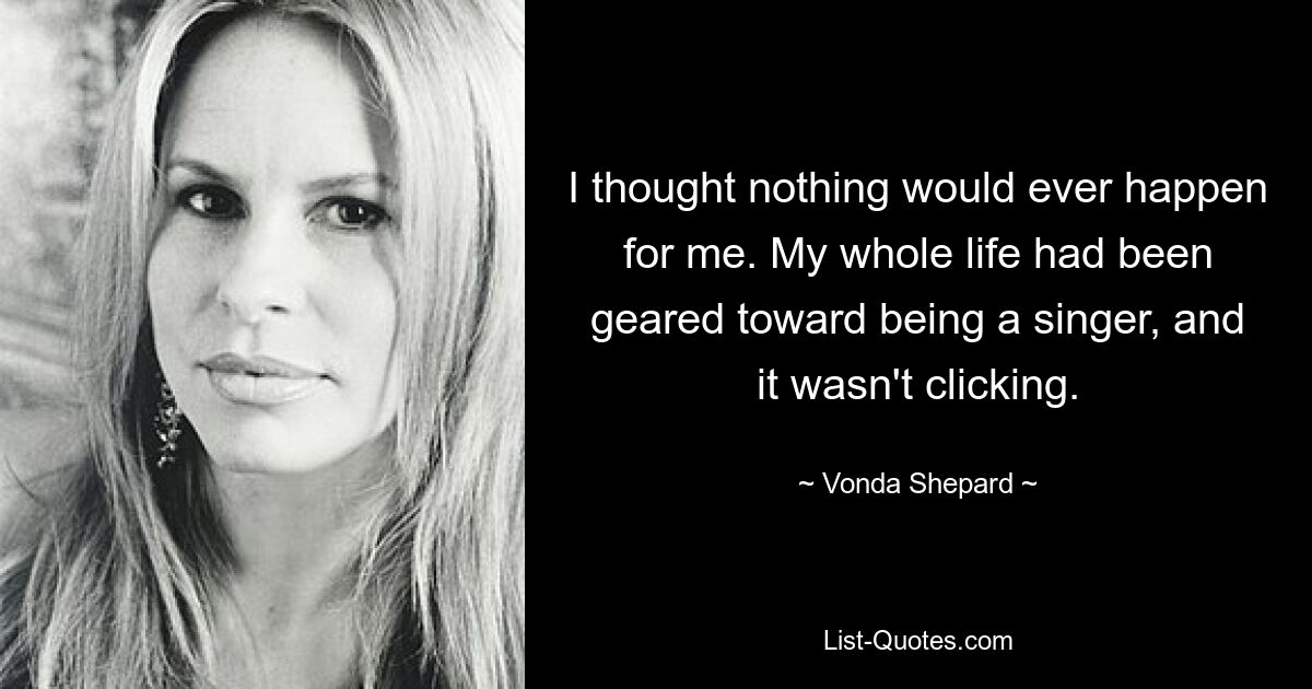 I thought nothing would ever happen for me. My whole life had been geared toward being a singer, and it wasn't clicking. — © Vonda Shepard