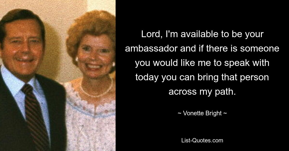 Lord, I'm available to be your ambassador and if there is someone you would like me to speak with today you can bring that person across my path. — © Vonette Bright