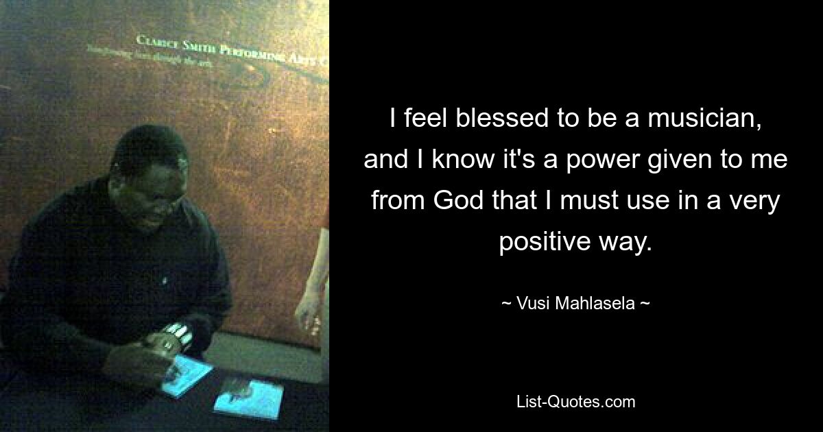 I feel blessed to be a musician, and I know it's a power given to me from God that I must use in a very positive way. — © Vusi Mahlasela