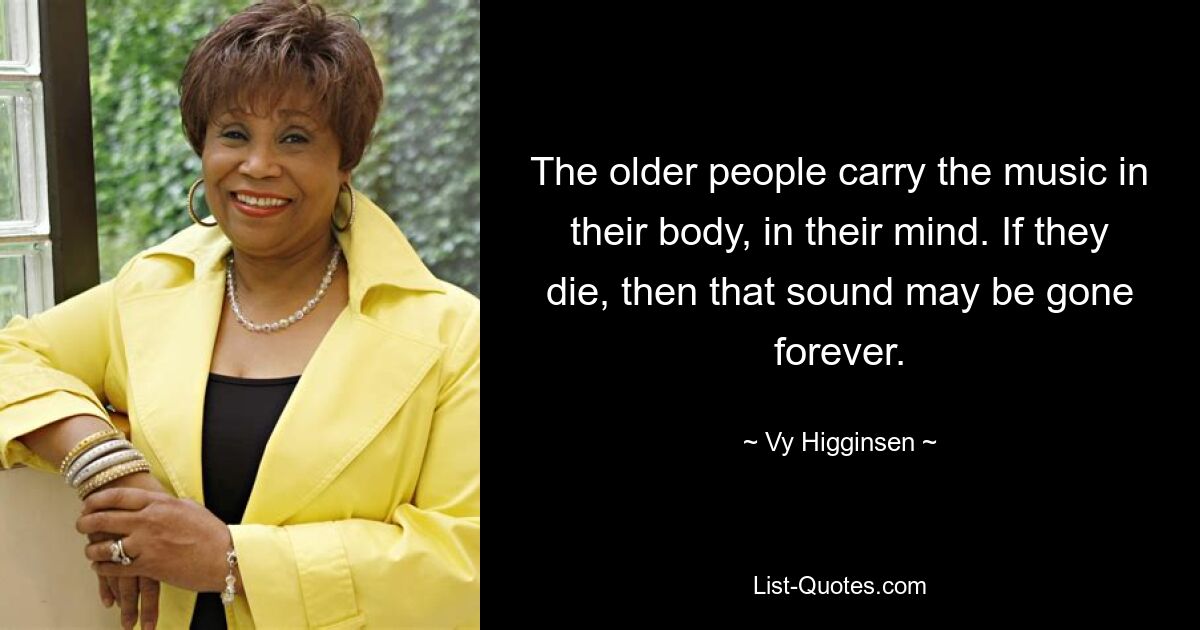 The older people carry the music in their body, in their mind. If they die, then that sound may be gone forever. — © Vy Higginsen