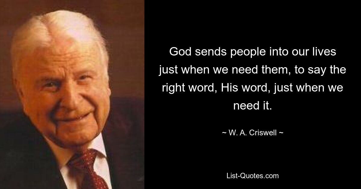 God sends people into our lives just when we need them, to say the right word, His word, just when we need it. — © W. A. Criswell