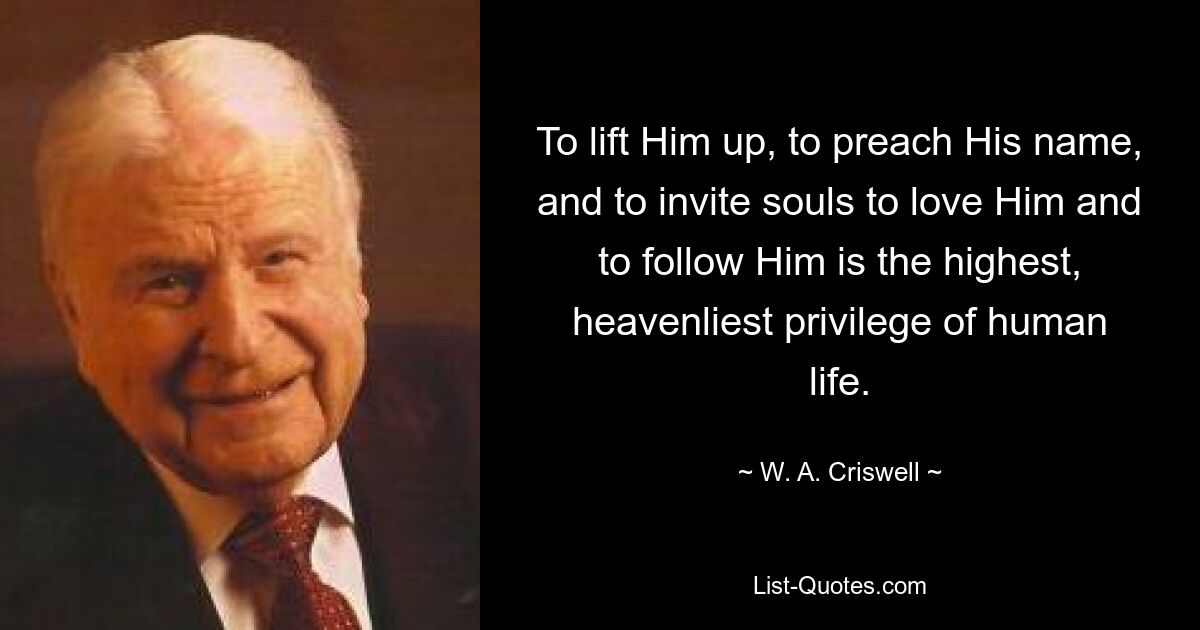 To lift Him up, to preach His name, and to invite souls to love Him and to follow Him is the highest, heavenliest privilege of human life. — © W. A. Criswell