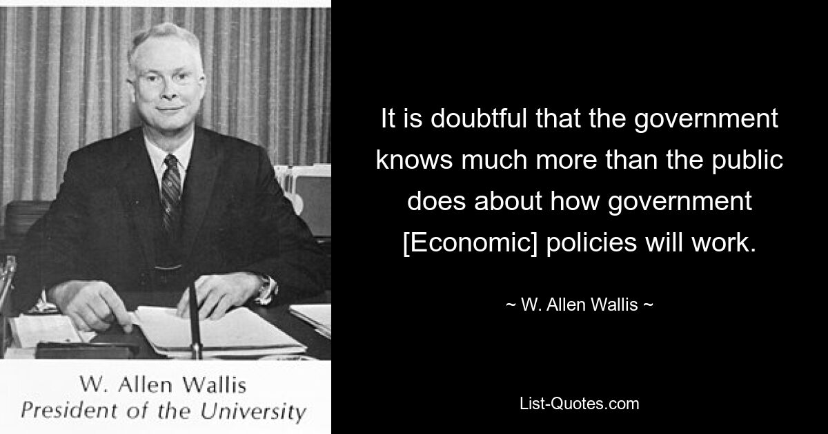 It is doubtful that the government knows much more than the public does about how government [Economic] policies will work. — © W. Allen Wallis