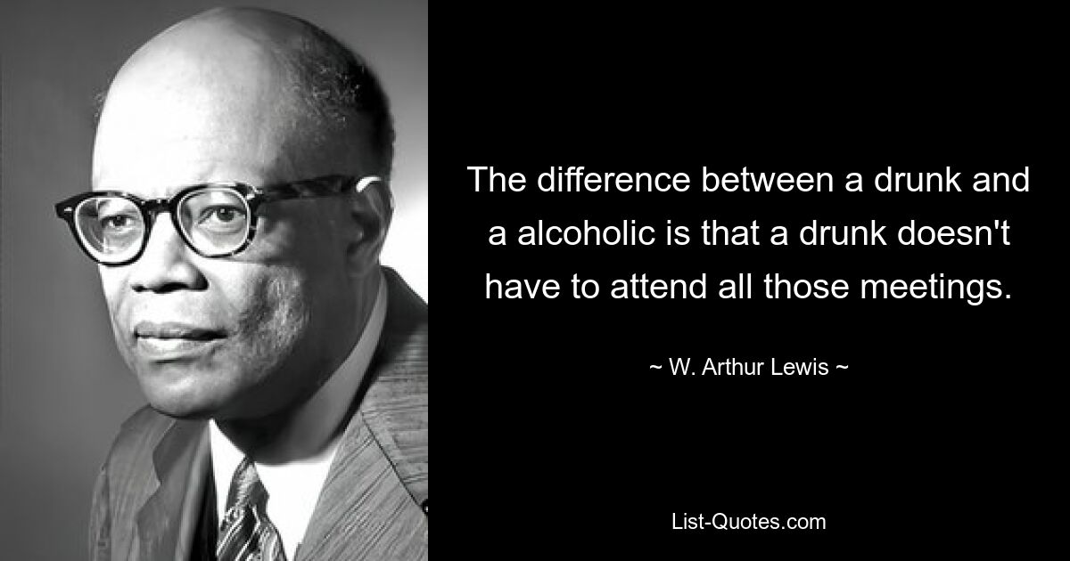 The difference between a drunk and a alcoholic is that a drunk doesn't have to attend all those meetings. — © W. Arthur Lewis