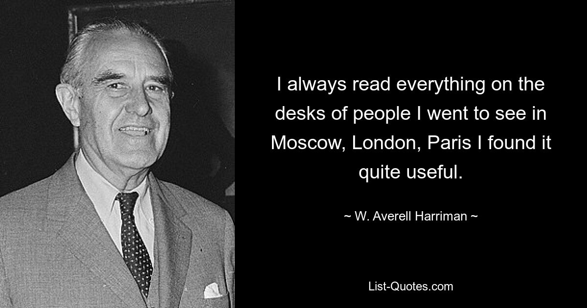 I always read everything on the desks of people I went to see in Moscow, London, Paris I found it quite useful. — © W. Averell Harriman