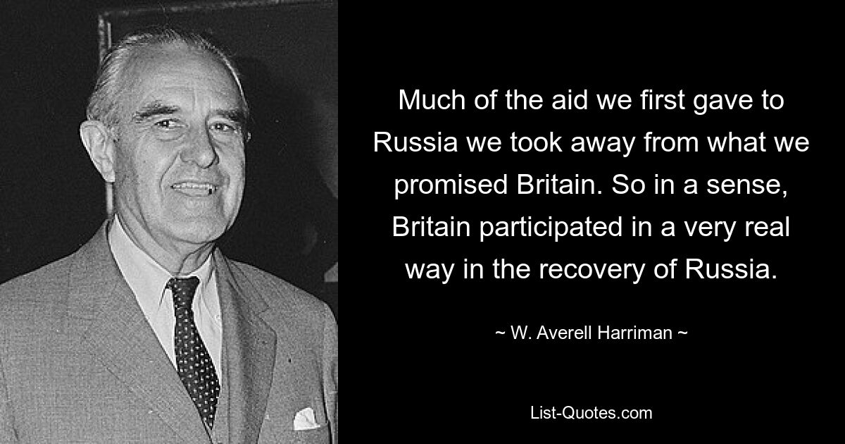 Einen Großteil der Hilfe, die wir zunächst Russland gewährten, haben wir von dem abgezogen, was wir Großbritannien versprochen hatten. In gewisser Weise beteiligte sich Großbritannien also auf sehr reale Weise an der Erholung Russlands. — © W. Averell Harriman 