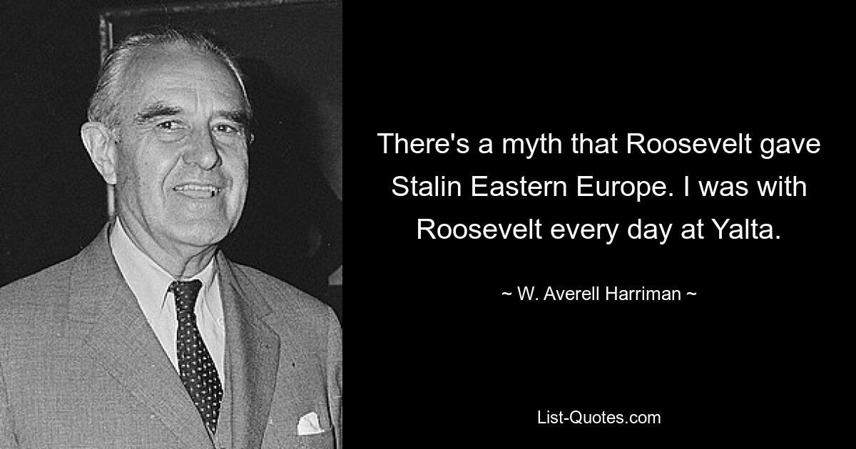 There's a myth that Roosevelt gave Stalin Eastern Europe. I was with Roosevelt every day at Yalta. — © W. Averell Harriman