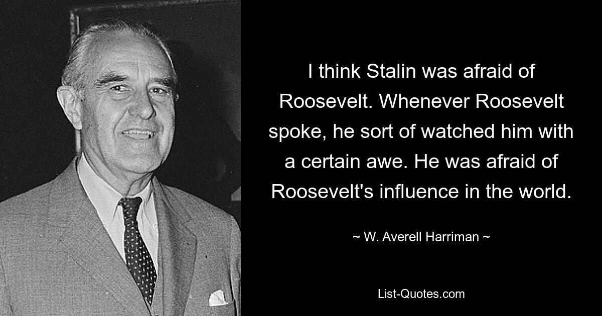 I think Stalin was afraid of Roosevelt. Whenever Roosevelt spoke, he sort of watched him with a certain awe. He was afraid of Roosevelt's influence in the world. — © W. Averell Harriman