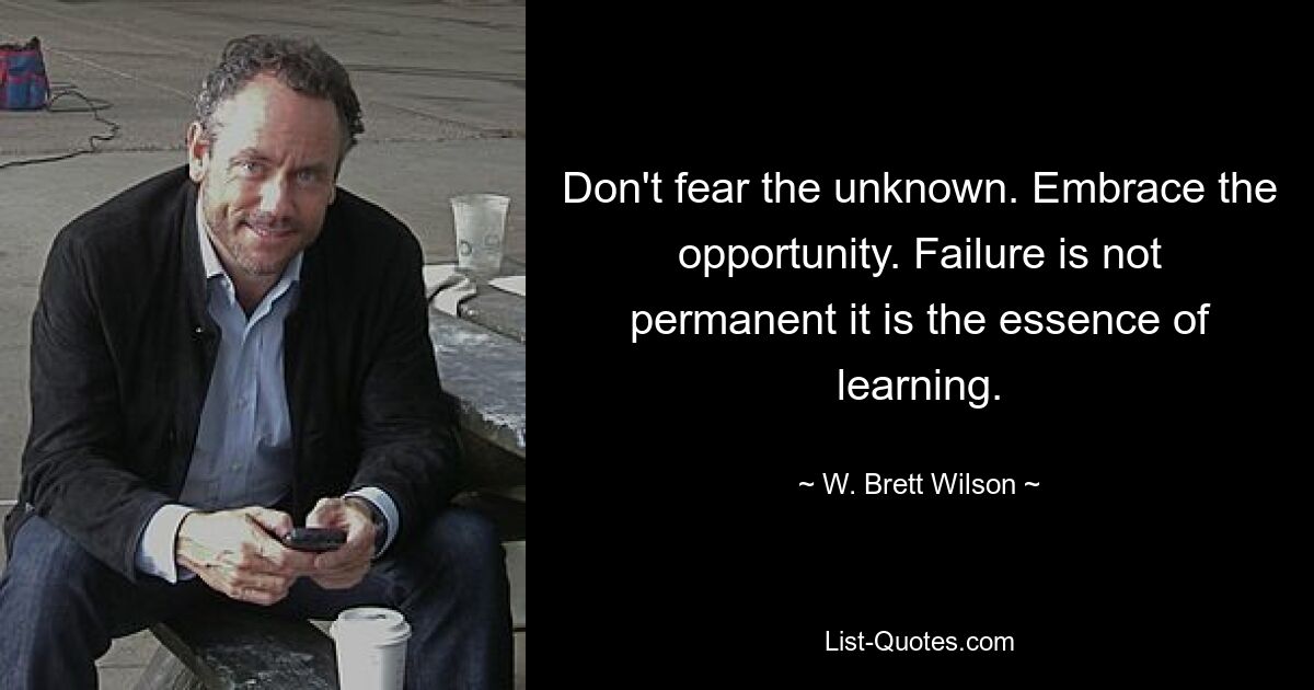 Don't fear the unknown. Embrace the opportunity. Failure is not permanent it is the essence of learning. — © W. Brett Wilson