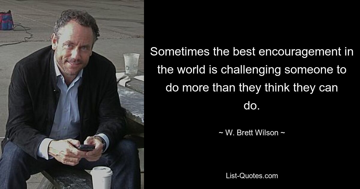 Sometimes the best encouragement in the world is challenging someone to do more than they think they can do. — © W. Brett Wilson