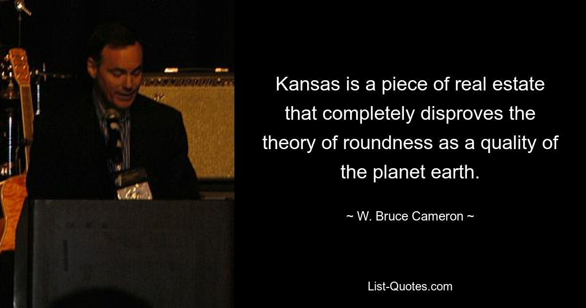 Kansas is a piece of real estate that completely disproves the theory of roundness as a quality of the planet earth. — © W. Bruce Cameron