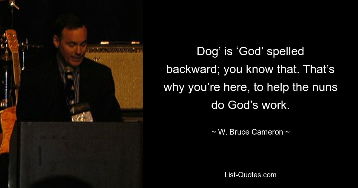 Dog’ is ‘God’ spelled backward; you know that. That’s why you’re here, to help the nuns do God’s work. — © W. Bruce Cameron