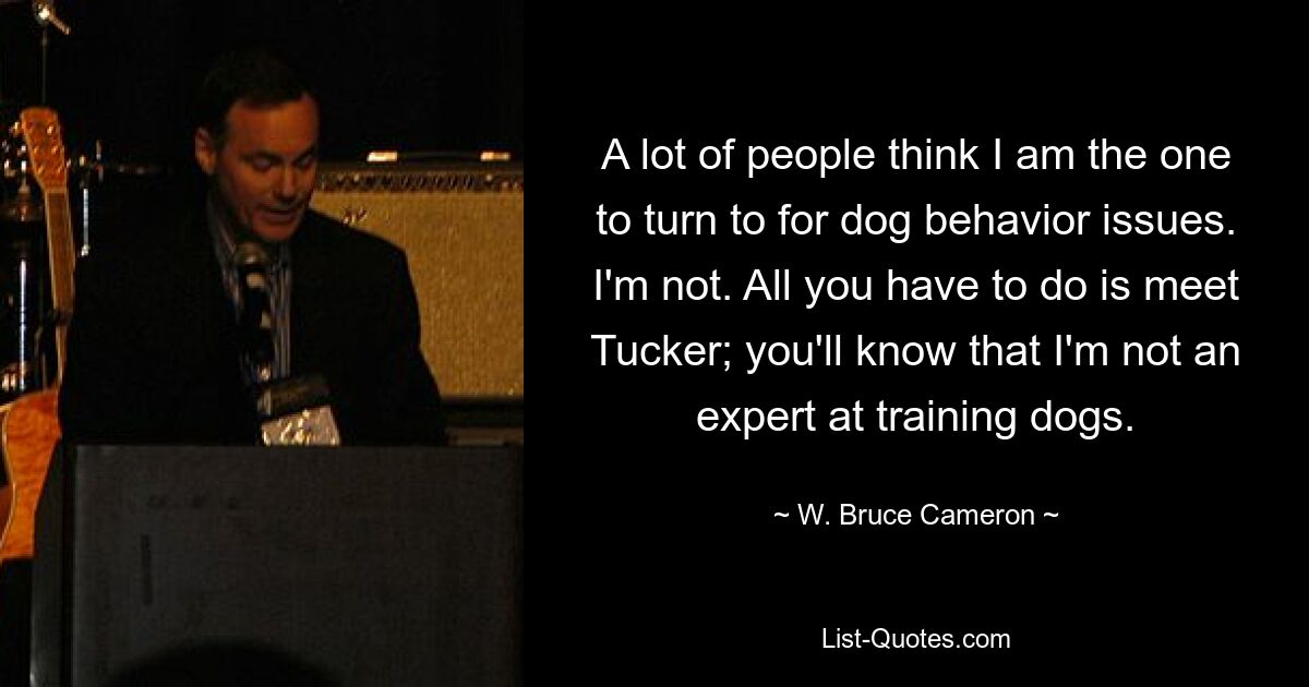 A lot of people think I am the one to turn to for dog behavior issues. I'm not. All you have to do is meet Tucker; you'll know that I'm not an expert at training dogs. — © W. Bruce Cameron