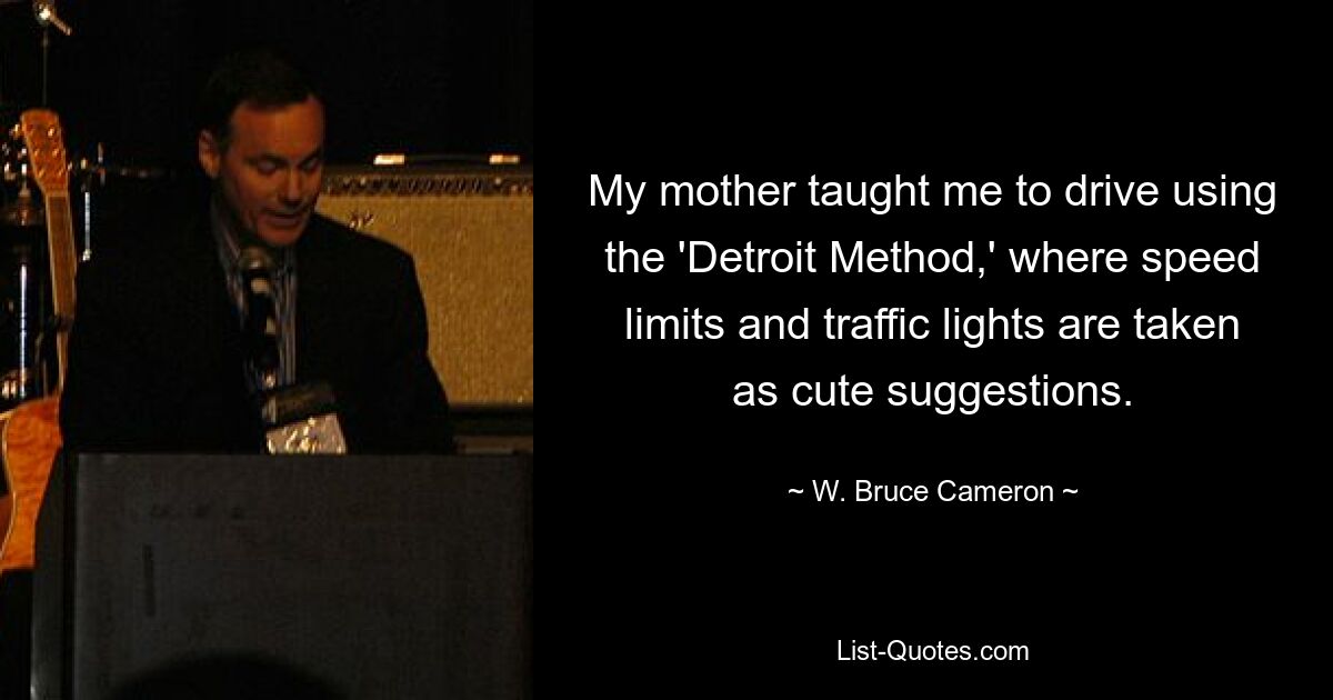 My mother taught me to drive using the 'Detroit Method,' where speed limits and traffic lights are taken as cute suggestions. — © W. Bruce Cameron