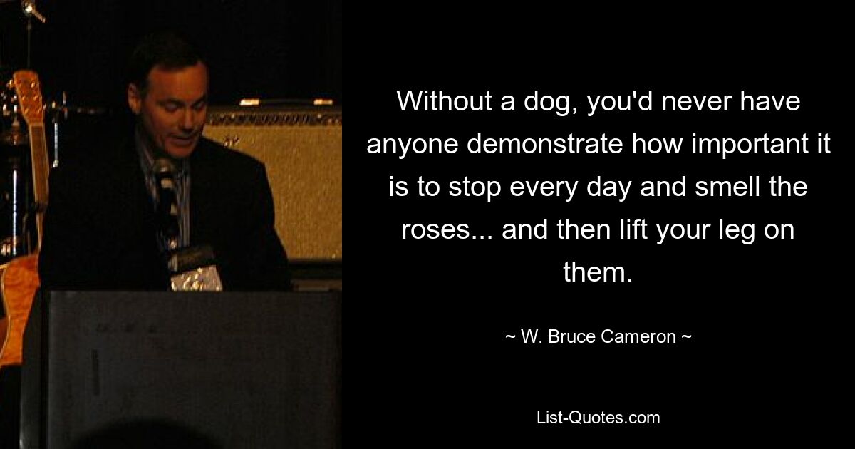 Without a dog, you'd never have anyone demonstrate how important it is to stop every day and smell the roses... and then lift your leg on them. — © W. Bruce Cameron