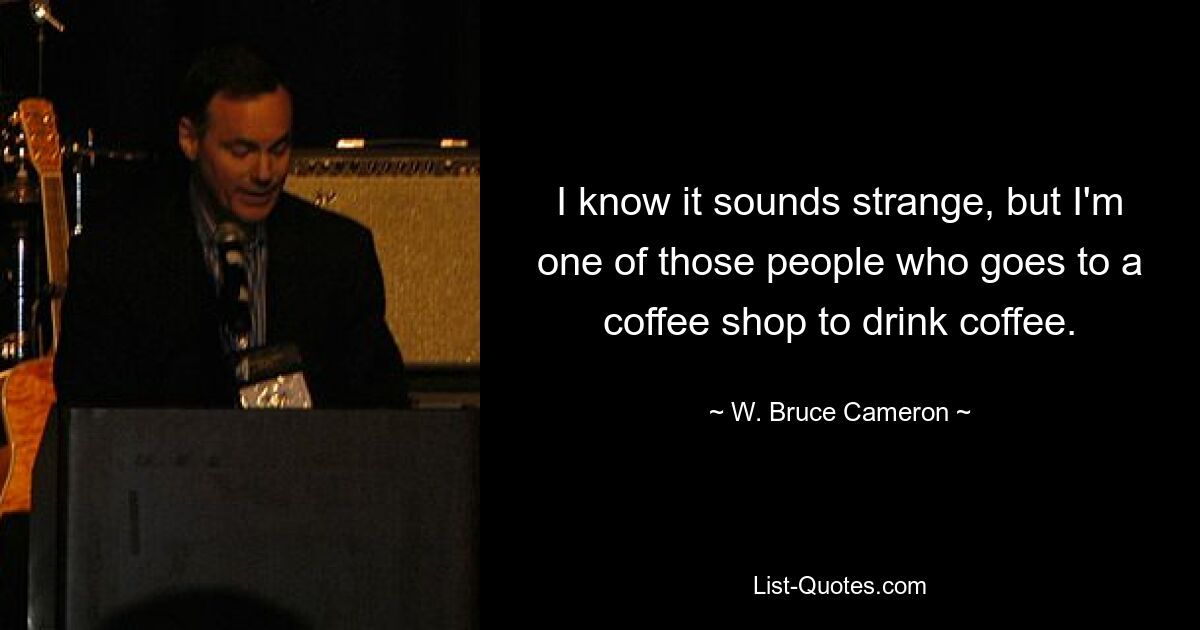 I know it sounds strange, but I'm one of those people who goes to a coffee shop to drink coffee. — © W. Bruce Cameron