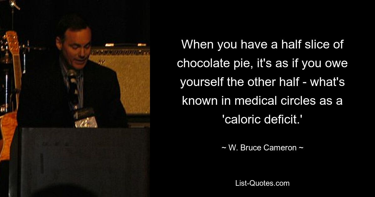 When you have a half slice of chocolate pie, it's as if you owe yourself the other half - what's known in medical circles as a 'caloric deficit.' — © W. Bruce Cameron