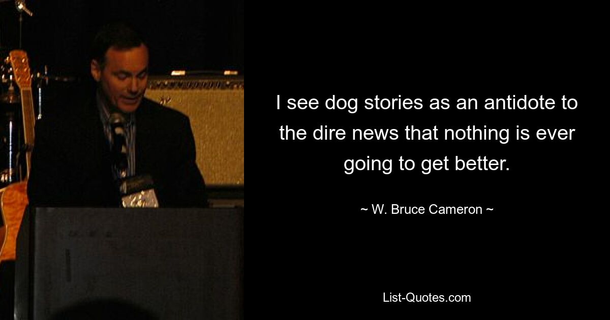 I see dog stories as an antidote to the dire news that nothing is ever going to get better. — © W. Bruce Cameron