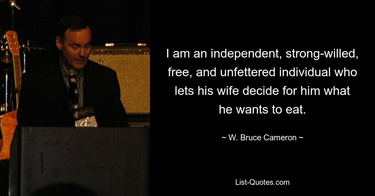 I am an independent, strong-willed, free, and unfettered individual who lets his wife decide for him what he wants to eat. — © W. Bruce Cameron