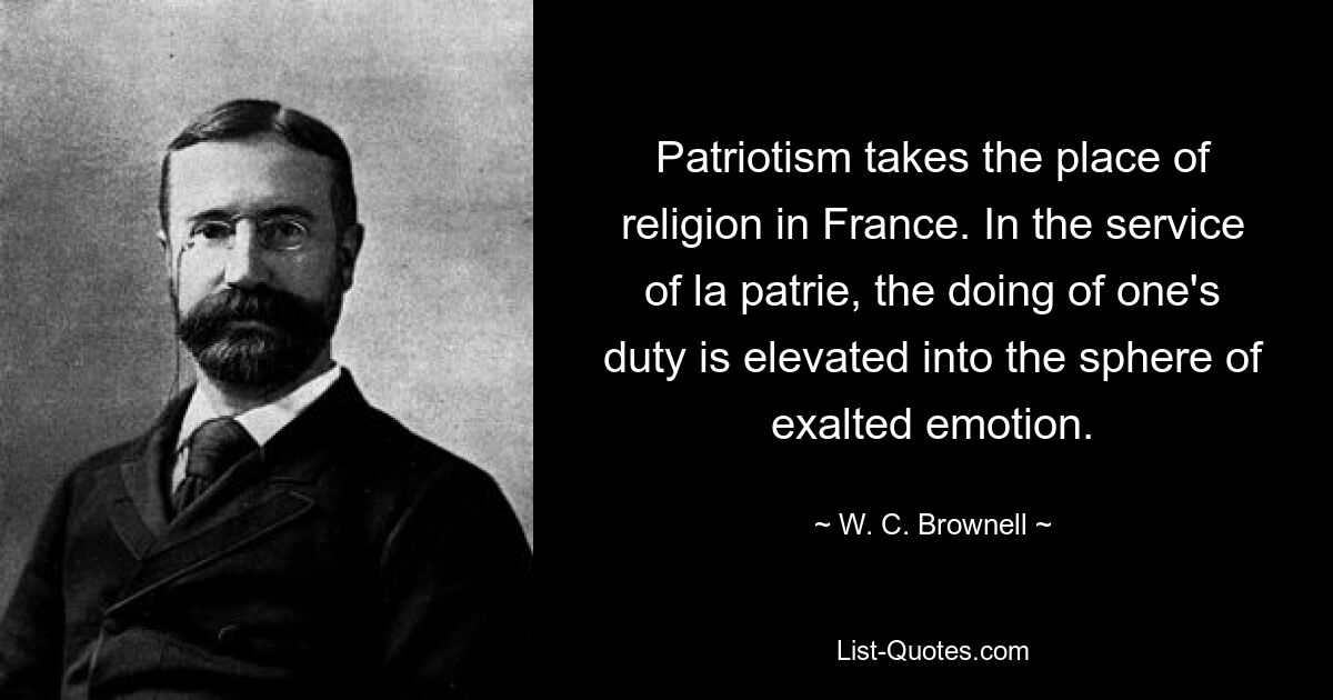 Patriotism takes the place of religion in France. In the service of la patrie, the doing of one's duty is elevated into the sphere of exalted emotion. — © W. C. Brownell