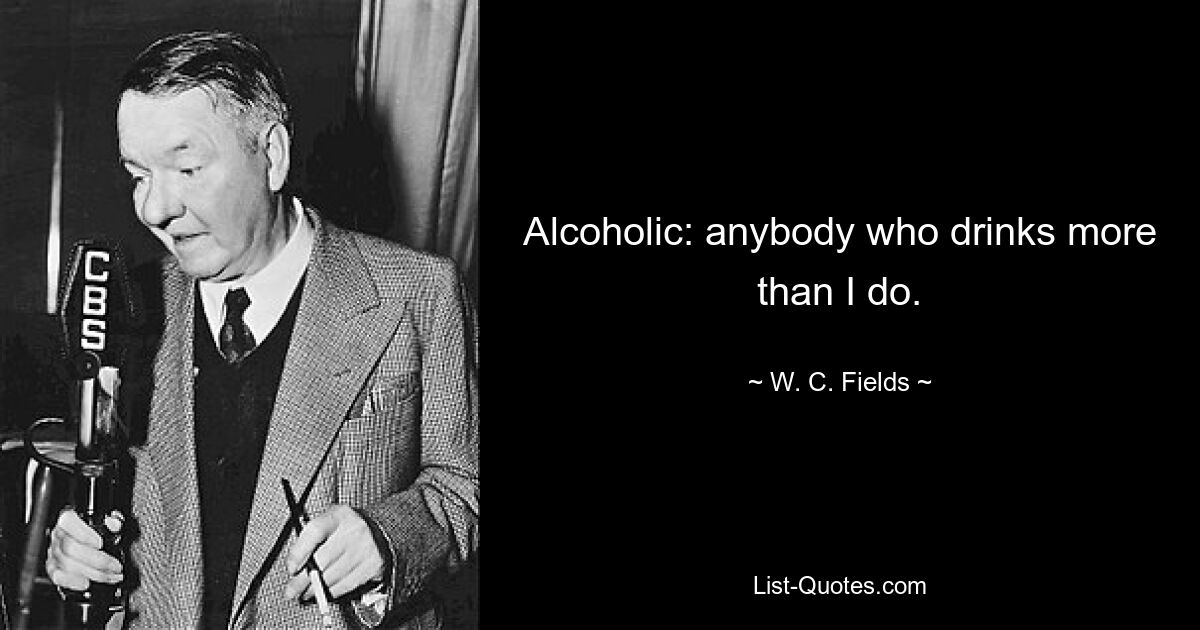 Alcoholic: anybody who drinks more than I do. — © W. C. Fields