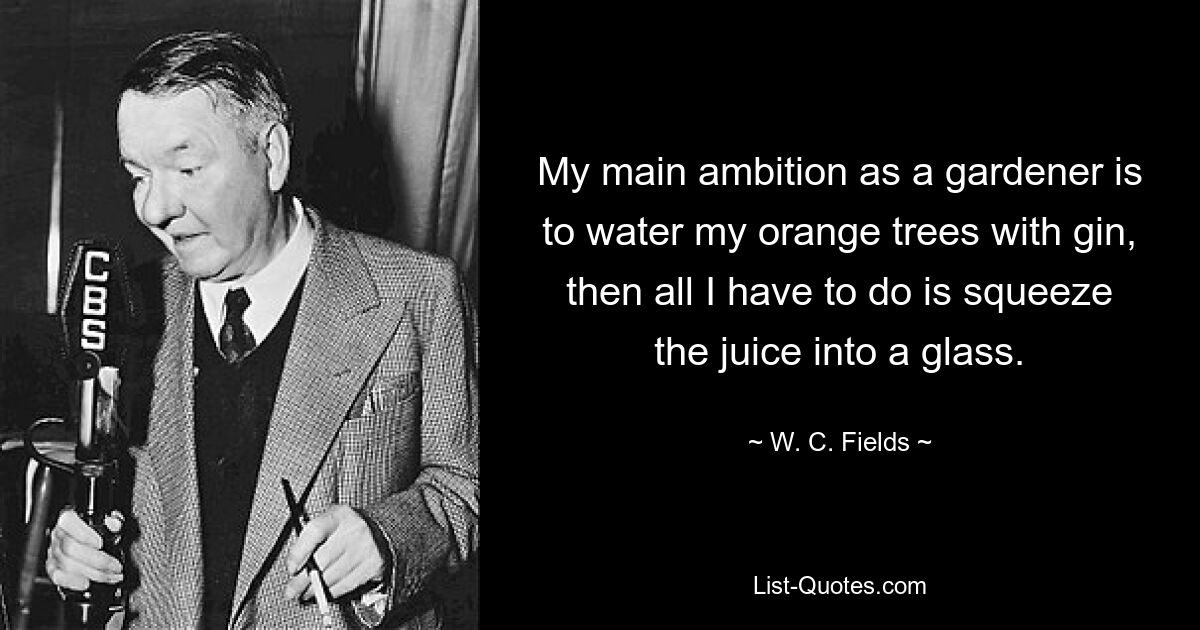 My main ambition as a gardener is to water my orange trees with gin, then all I have to do is squeeze the juice into a glass. — © W. C. Fields