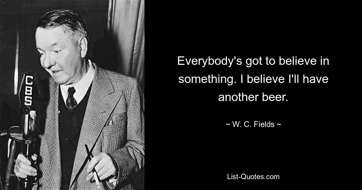 Everybody's got to believe in something. I believe I'll have another beer. — © W. C. Fields