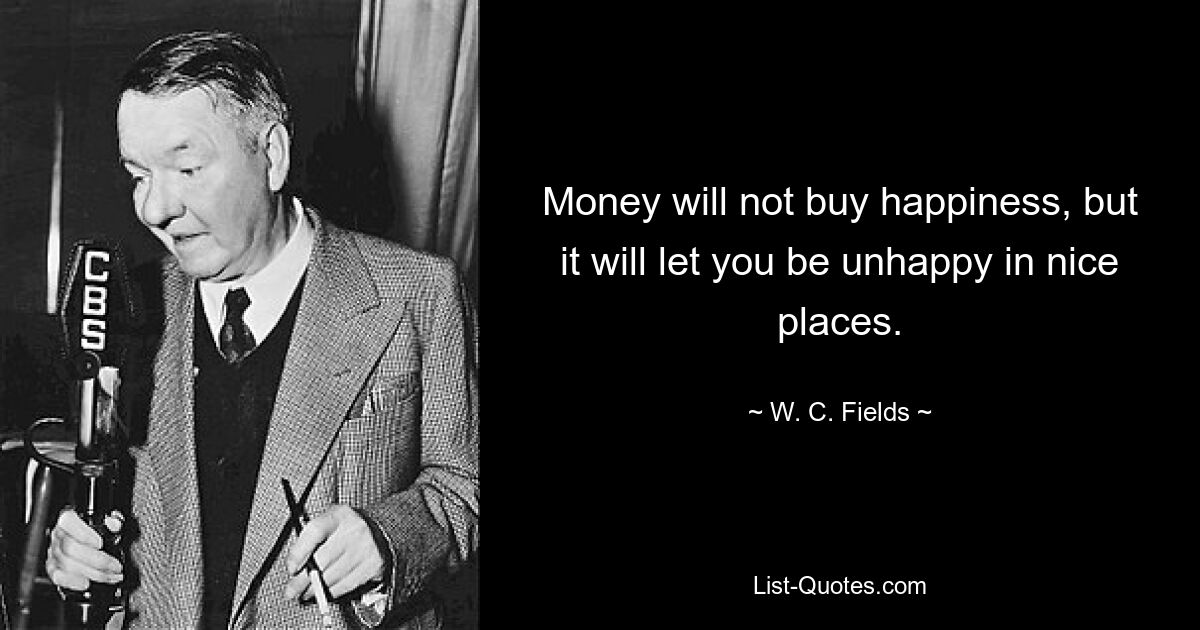 Money will not buy happiness, but it will let you be unhappy in nice places. — © W. C. Fields