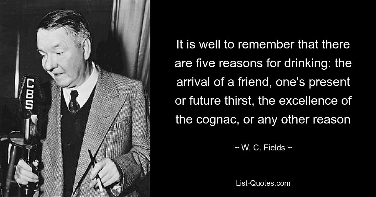 It is well to remember that there are five reasons for drinking: the arrival of a friend, one's present or future thirst, the excellence of the cognac, or any other reason — © W. C. Fields