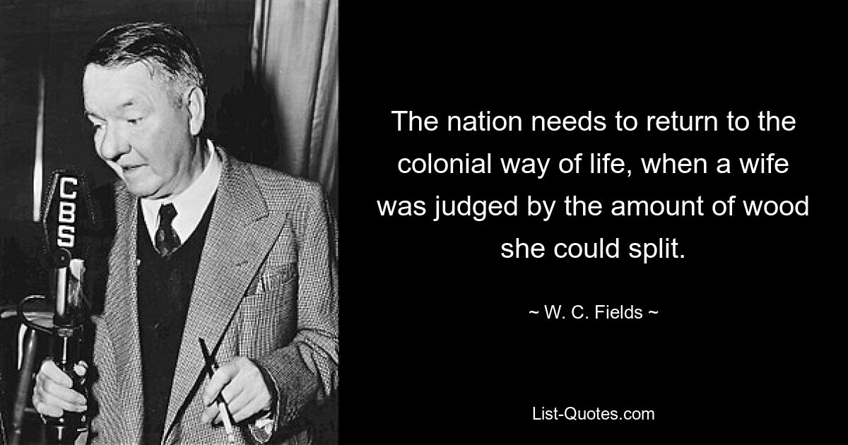 The nation needs to return to the colonial way of life, when a wife was judged by the amount of wood she could split. — © W. C. Fields