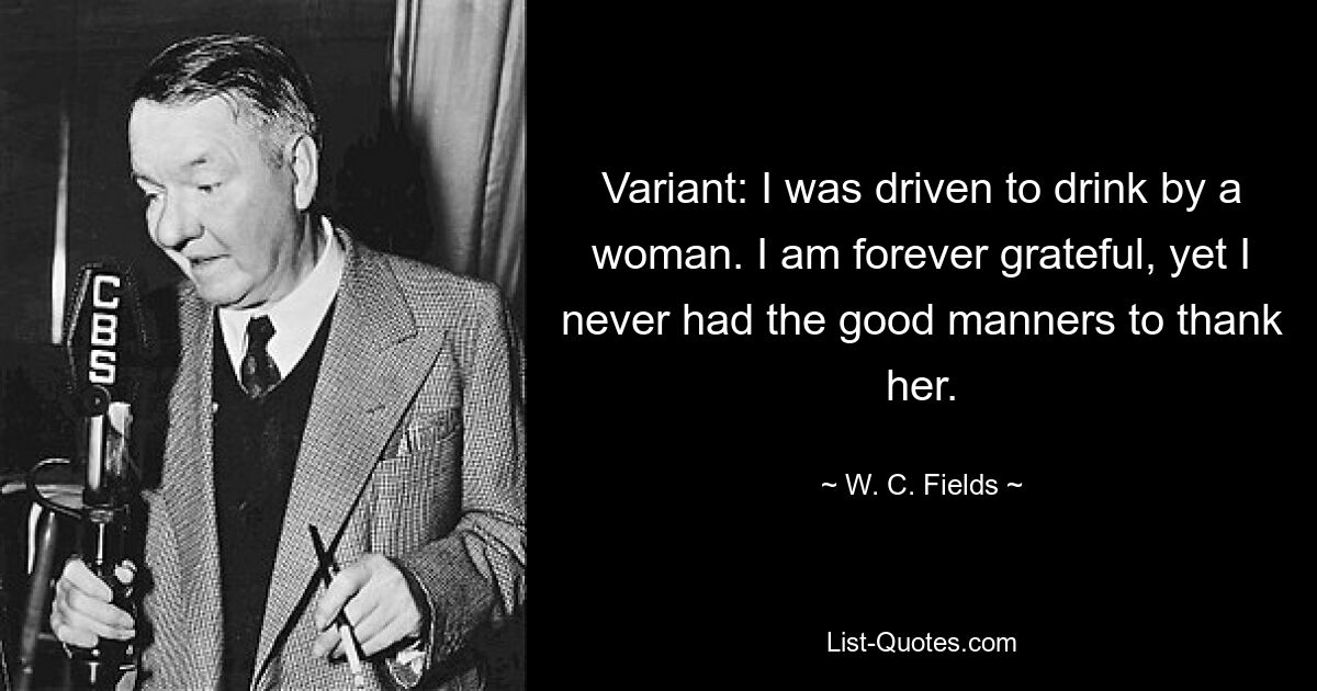 Variant: I was driven to drink by a woman. I am forever grateful, yet I never had the good manners to thank her. — © W. C. Fields