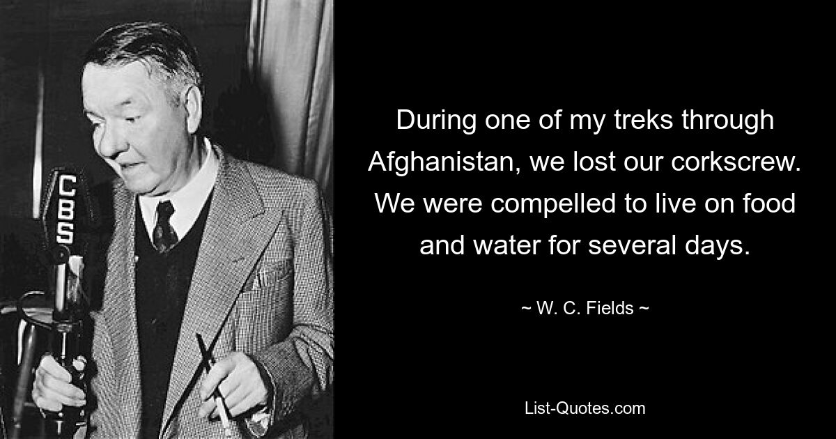 During one of my treks through Afghanistan, we lost our corkscrew. We were compelled to live on food and water for several days. — © W. C. Fields