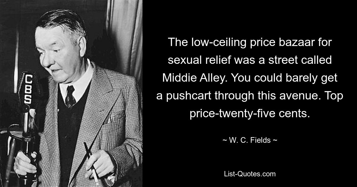 The low-ceiling price bazaar for sexual relief was a street called Middie Alley. You could barely get a pushcart through this avenue. Top price-twenty-five cents. — © W. C. Fields