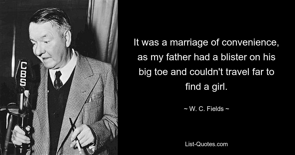 It was a marriage of convenience, as my father had a blister on his big toe and couldn't travel far to find a girl. — © W. C. Fields