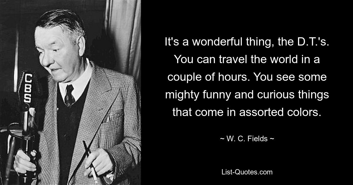 It's a wonderful thing, the D.T.'s. You can travel the world in a couple of hours. You see some mighty funny and curious things that come in assorted colors. — © W. C. Fields