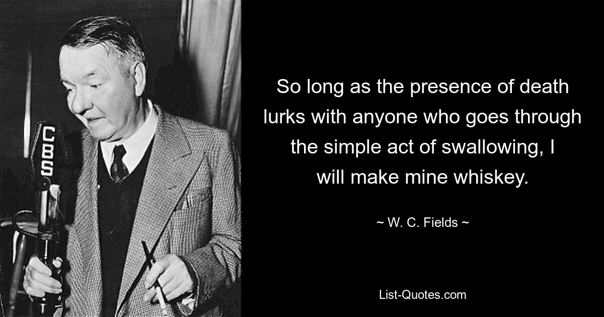 So long as the presence of death lurks with anyone who goes through the simple act of swallowing, I will make mine whiskey. — © W. C. Fields