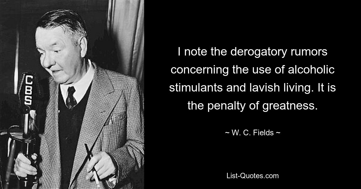 I note the derogatory rumors concerning the use of alcoholic stimulants and lavish living. It is the penalty of greatness. — © W. C. Fields