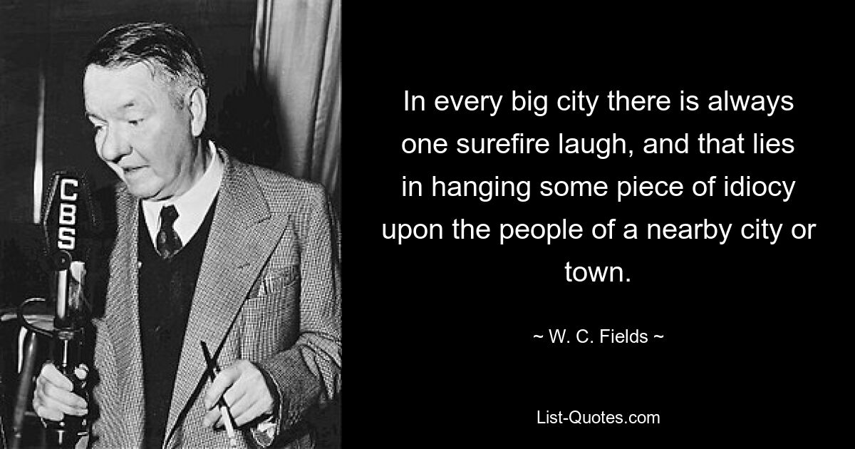 In every big city there is always one surefire laugh, and that lies in hanging some piece of idiocy upon the people of a nearby city or town. — © W. C. Fields