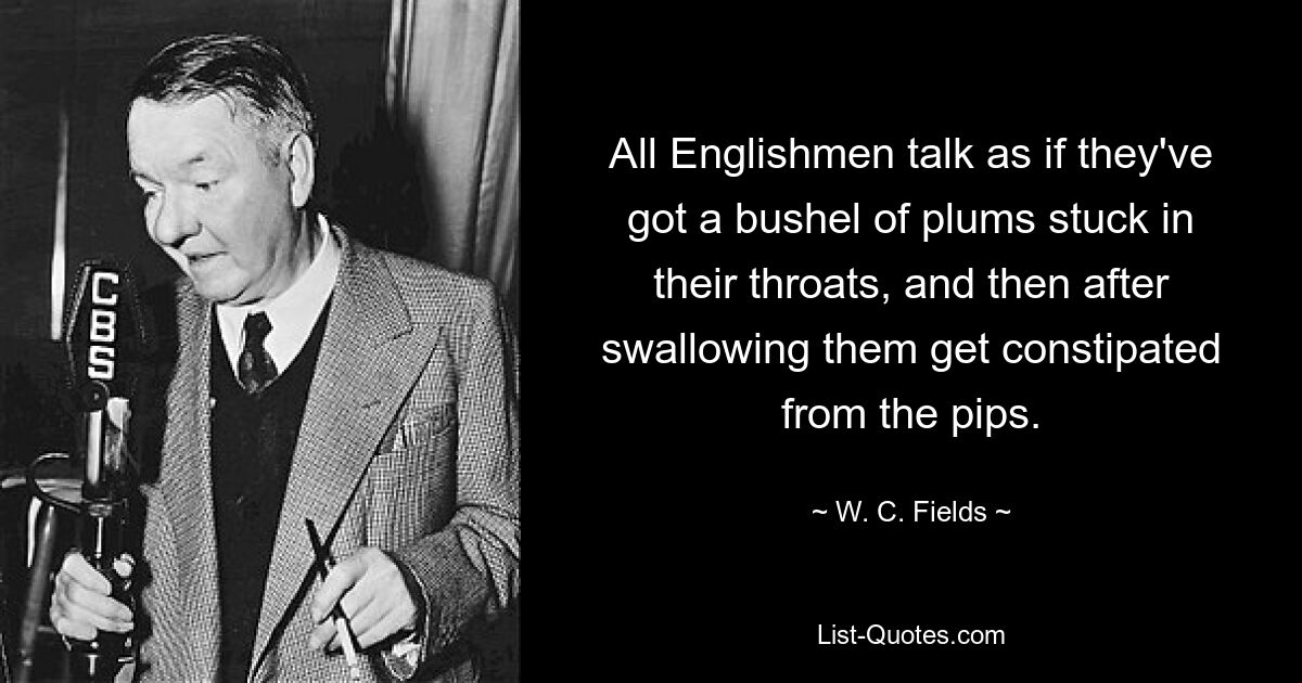 All Englishmen talk as if they've got a bushel of plums stuck in their throats, and then after swallowing them get constipated from the pips. — © W. C. Fields