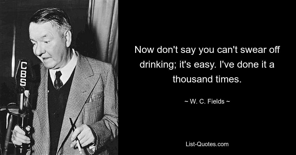 Now don't say you can't swear off drinking; it's easy. I've done it a thousand times. — © W. C. Fields