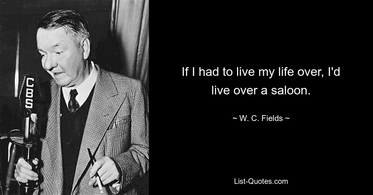 If I had to live my life over, I'd live over a saloon. — © W. C. Fields