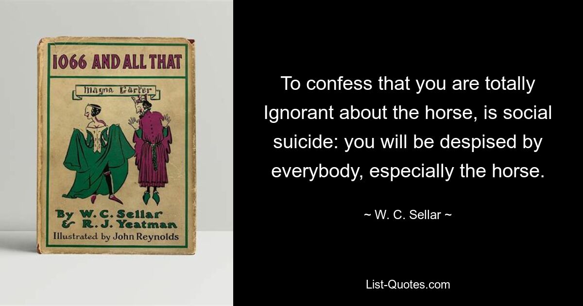 To confess that you are totally Ignorant about the horse, is social suicide: you will be despised by everybody, especially the horse. — © W. C. Sellar