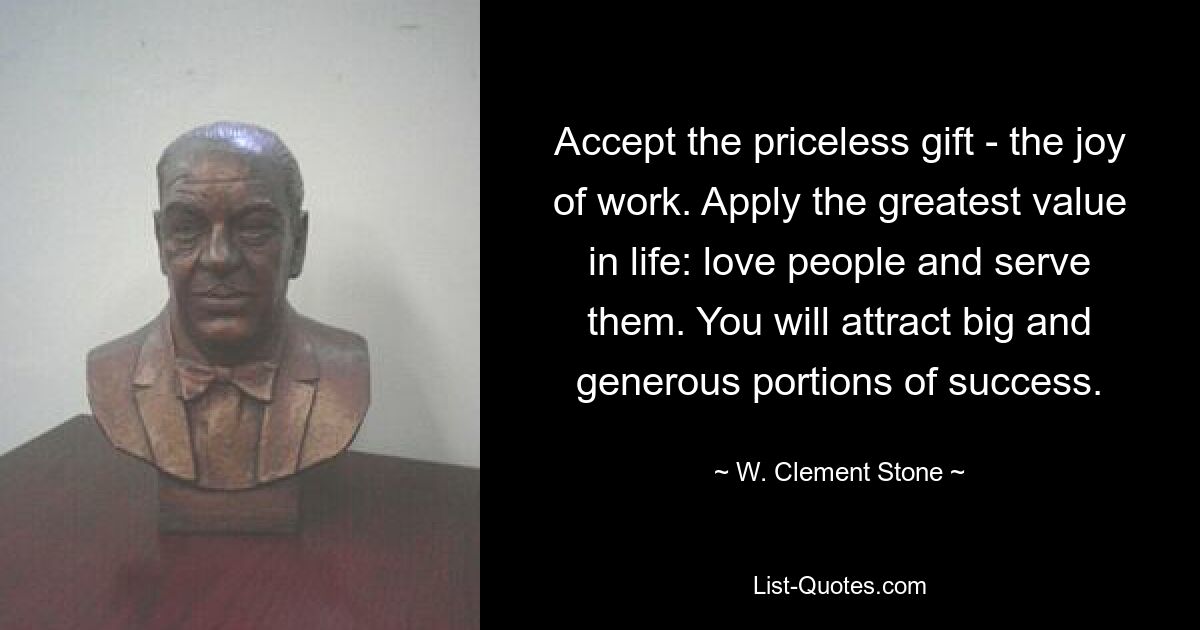 Accept the priceless gift - the joy of work. Apply the greatest value in life: love people and serve them. You will attract big and generous portions of success. — © W. Clement Stone