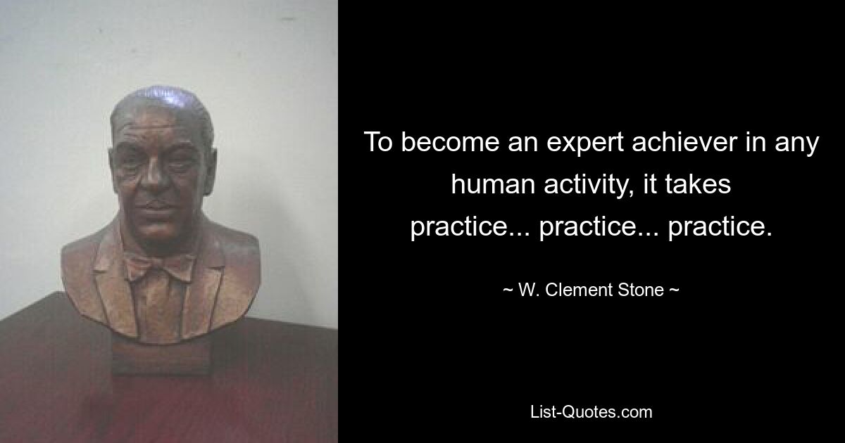 To become an expert achiever in any human activity, it takes practice... practice... practice. — © W. Clement Stone