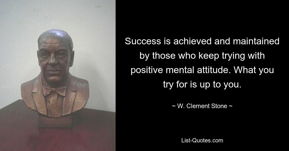 Success is achieved and maintained by those who keep trying with positive mental attitude. What you try for is up to you. — © W. Clement Stone