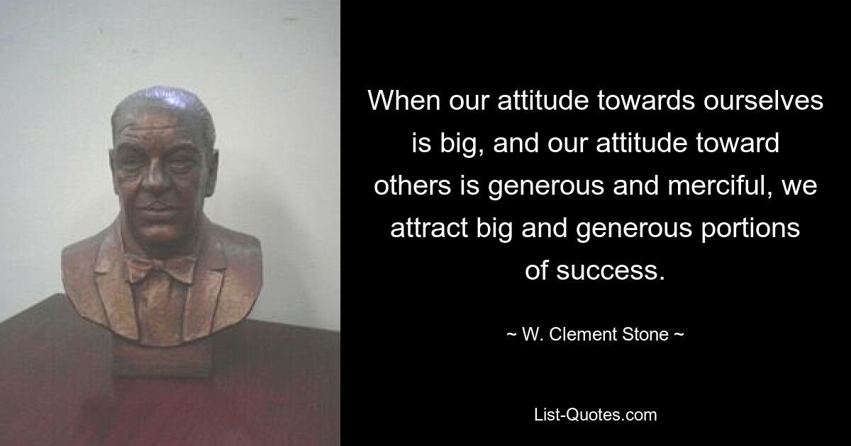 When our attitude towards ourselves is big, and our attitude toward others is generous and merciful, we attract big and generous portions of success. — © W. Clement Stone